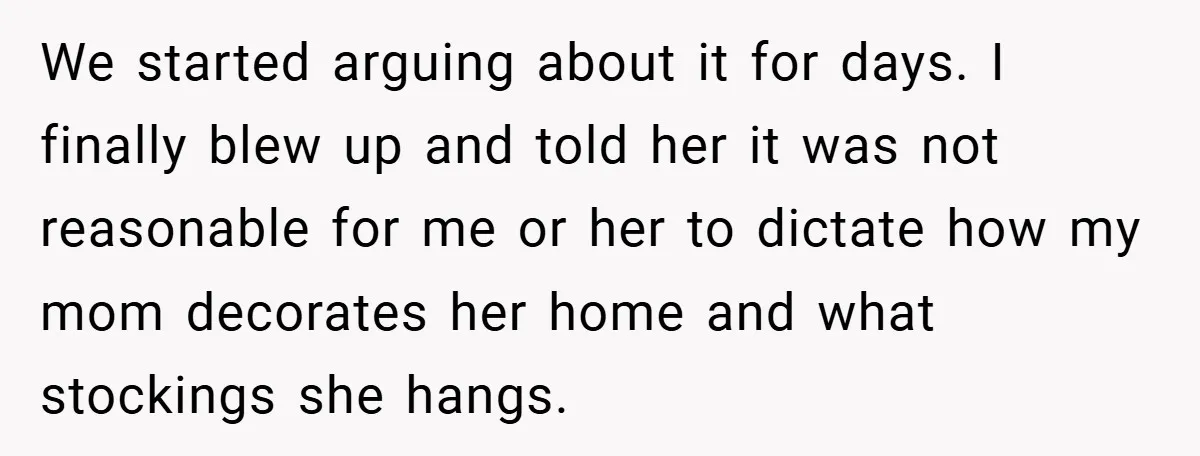 Man Calls Wife “Ridiculous” for Skipping Christmas Over a Stocking We started arguing about it for days. I finally blew up and told her it was not reasonable for me or her to dictate how my mom decorates her home...