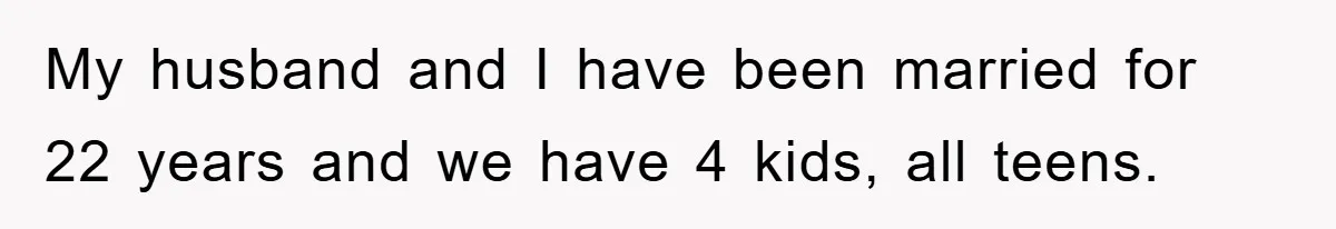 My husband and I have been married for 22 years and we have 4 kids, all teens.