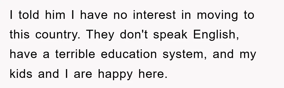 I told him I have no interest in moving to this country. They don't speak English, have a terrible education system, and my kids and I are happy here.