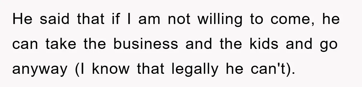 He said that if I am not willing to come, he can take the business and the kids and go anyway (I know that legally he can't).