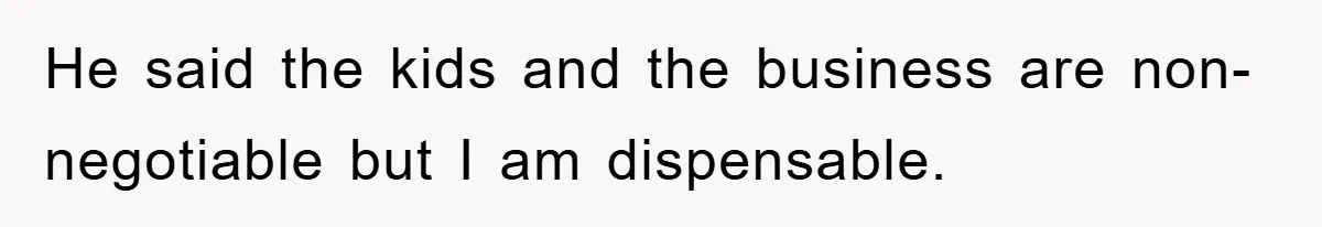 He said the kids and the business are non-negotiable but I am dispensable.