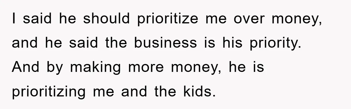 I said he should prioritize me over money, and he said the business is his priority. And by making more money, he is prioritizing me and the kids.