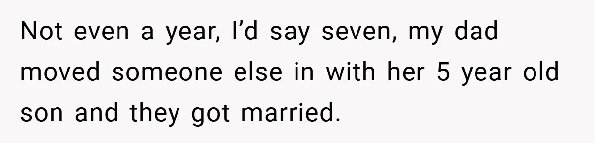 Not even a year, I’d say seven, my dad moved someone else in with her 5 year old son and they got married.