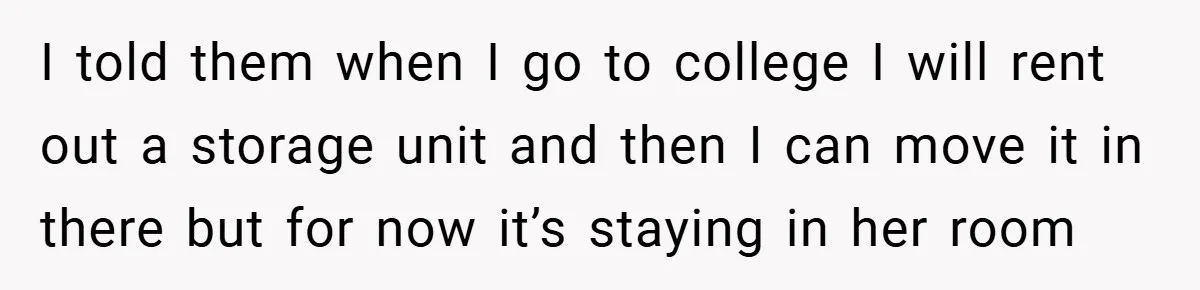 I told them when I go to college I will rent out a storage unit and then I can move it in there but for now it’s staying in her...
