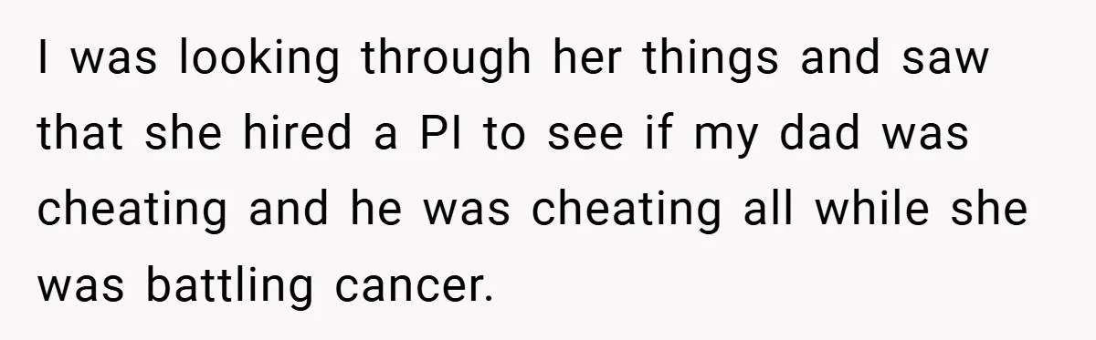 I was looking through her things and saw that she hired a PI to see if my dad was cheating and he was cheating all while she was battling cancer.