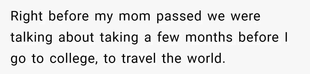 Right before my mom passed we were talking about taking a few months before I go to college, to travel the world.