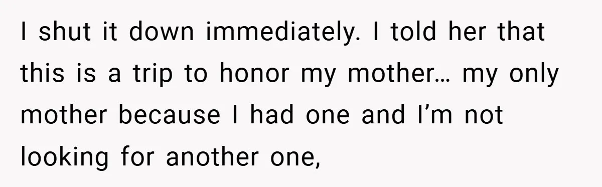 I shut it down immediately. I told her that this is a trip to honor my mother… my only mother because I had one and I’m not looking for another...