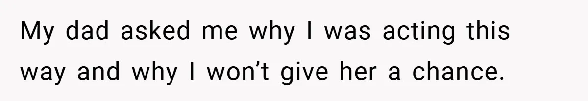 My dad asked me why I was acting this way and why I won’t give her a chance.
