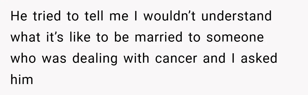 He tried to tell me I wouldn’t understand what it’s like to be married to someone who was dealing with cancer and I asked him
