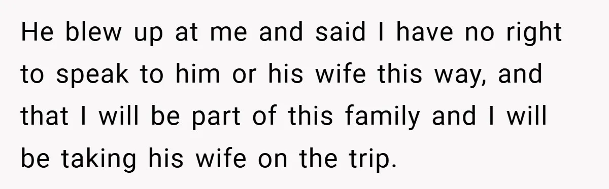 He blew up at me and said I have no right to speak to him or his wife this way, and that I will be part of this family and...