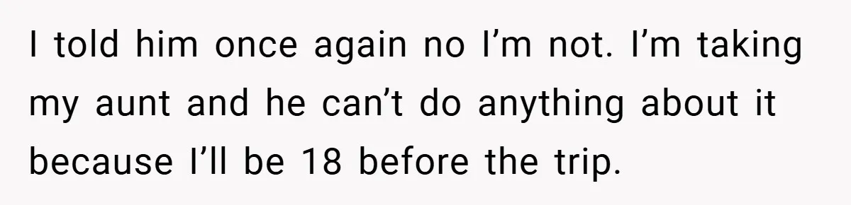 I told him once again no I’m not. I’m taking my aunt and he can’t do anything about it because I’ll be 18 before the trip.