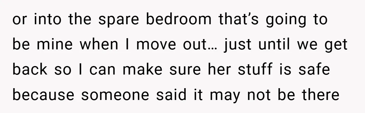 or into the spare bedroom that’s going to be mine when I move out… just until we get back so I can make sure her stuff is safe because someone...