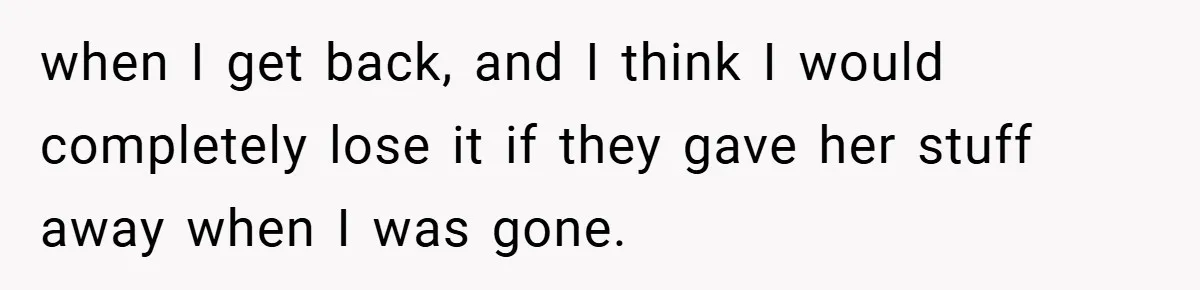 when I get back, and I think I would completely lose it if they gave her stuff away when I was gone.