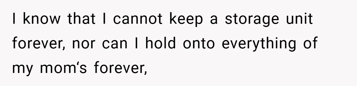 I know that I cannot keep a storage unit forever, nor can I hold onto everything of my mom‘s forever,