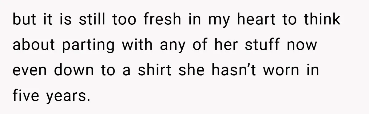 but it is still too fresh in my heart to think about parting with any of her stuff now even down to a shirt she hasn’t worn in five years.