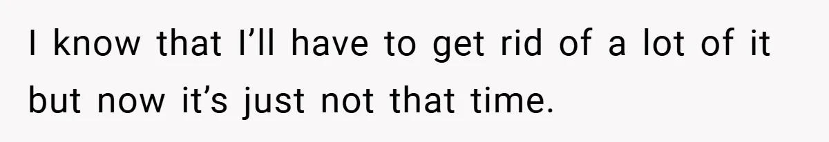 I know that I’ll have to get rid of a lot of it but now it’s just not that time.