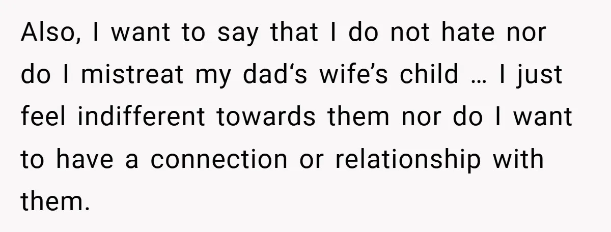 Also, I want to say that I do not hate nor do I mistreat my dad‘s wife’s child … I just feel indifferent towards them nor do I want to...