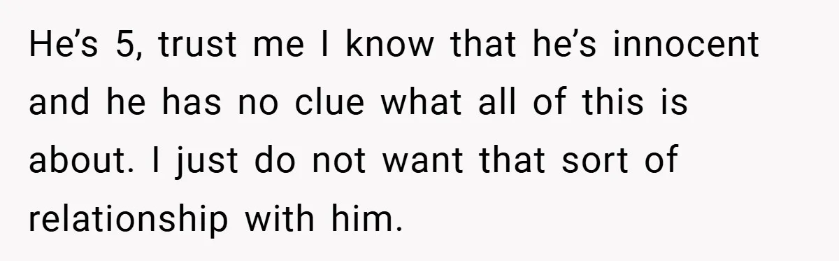 He’s 5, trust me I know that he’s innocent and he has no clue what all of this is about. I just do not want that sort of relationship with...