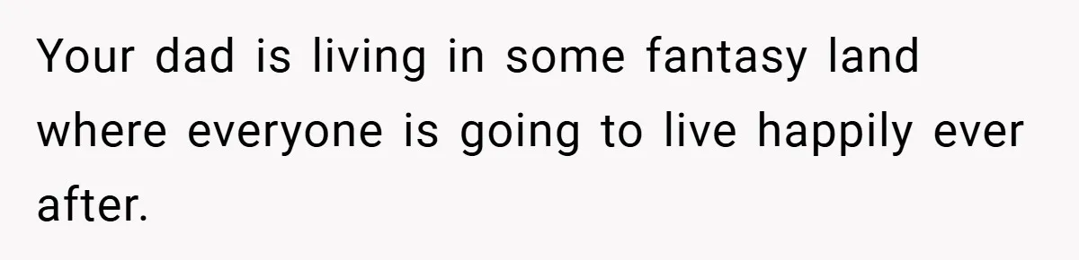 Your dad is living in some fantasy land where everyone is going to live happily ever after.