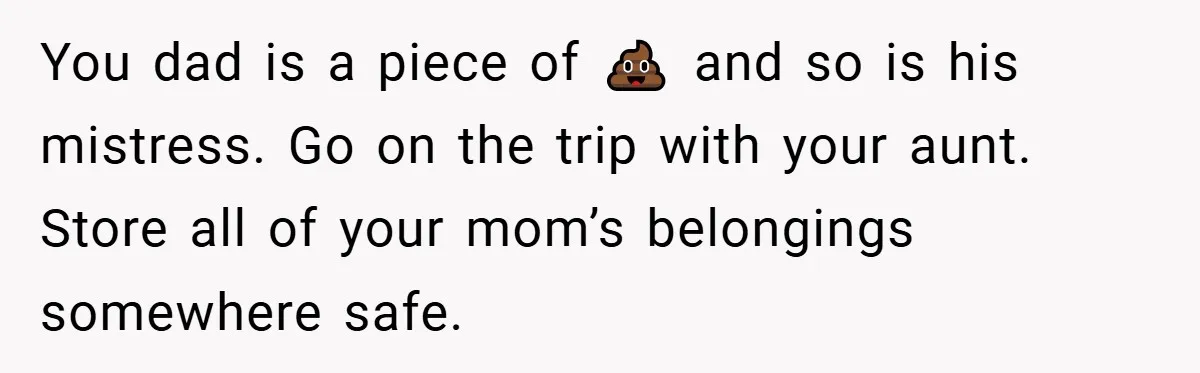You dad is a piece of 💩 and so is his mistress. Go on the trip with your aunt. Store all of your mom’s belongings somewhere safe.