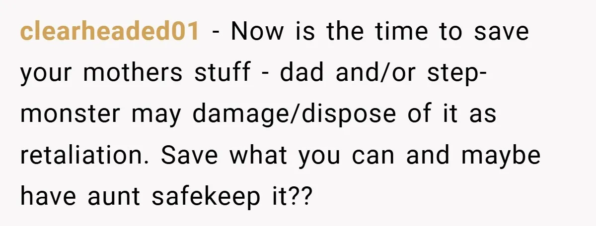 clearheaded01 − Now is the time to save your mothers stuff - dad and/or step-monster may damage/dispose of it as retaliation. Save what you can and maybe have aunt safekeep...