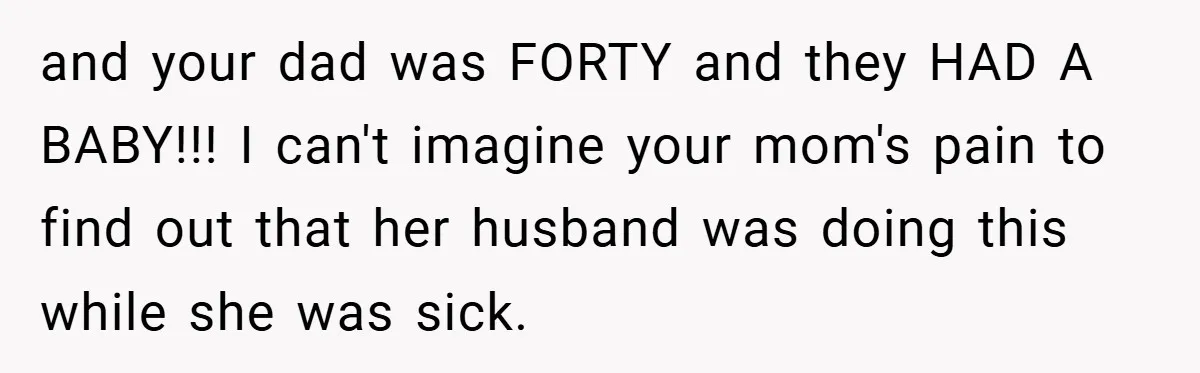and your dad was FORTY and they HAD A BABY!!! I can't imagine your mom's pain to find out that her husband was doing this while she was sick.
