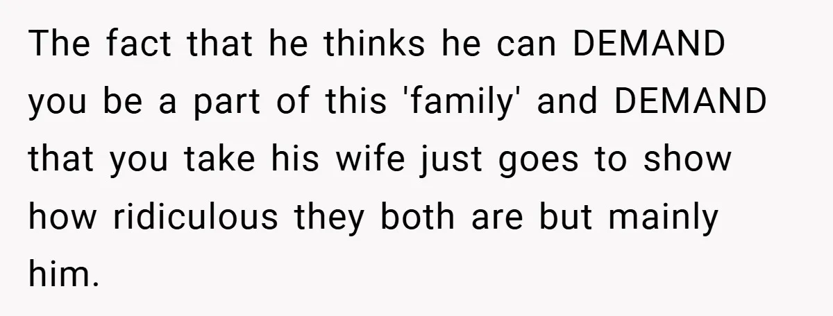 The fact that he thinks he can DEMAND you be a part of this 'family' and DEMAND that you take his wife just goes to show how ridiculous they both...
