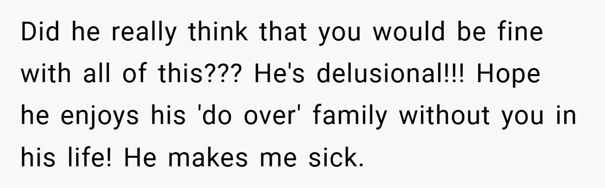Did he really think that you would be fine with all of this??? He's delusional!!! Hope he enjoys his 'do over' family without you in his life! He makes me...