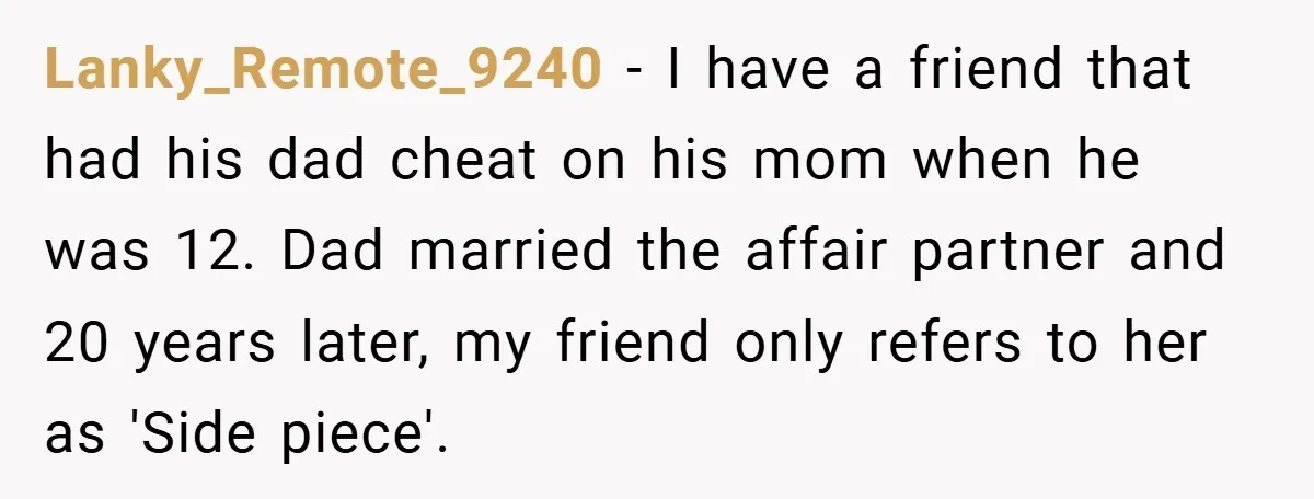 Lanky_Remote_9240 − I have a friend that had his dad cheat on his mom when he was 12. Dad married the affair partner and 20 years later, my friend only...