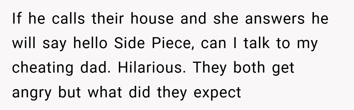 If he calls their house and she answers he will say hello Side Piece, can I talk to my cheating dad. Hilarious. They both get angry but what did they...