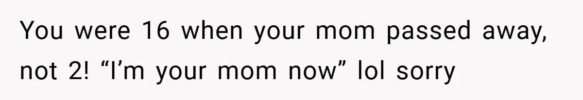 You were 16 when your mom passed away, not 2! “I’m your mom now” lol sorry