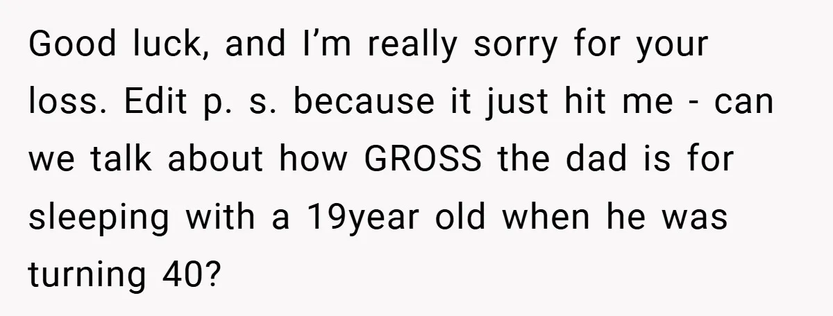 Good luck, and I’m really sorry for your loss. Edit p. s. because it just hit me - can we talk about how GROSS the dad is for sleeping with...