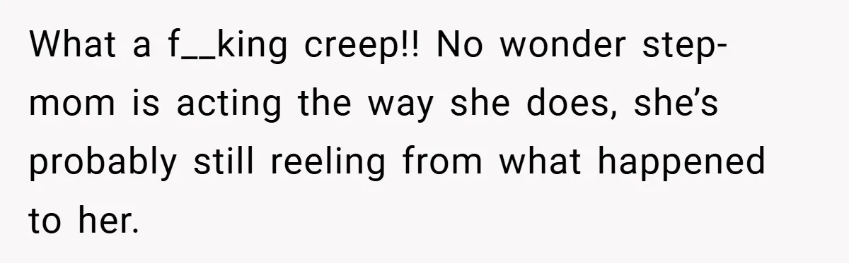 What a f__king creep!! No wonder step-mom is acting the way she does, she’s probably still reeling from what happened to her.