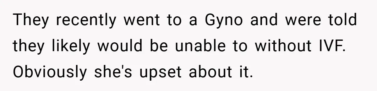 They recently went to a Gyno and were told they likely would be unable to without IVF. Obviously she's upset about it.