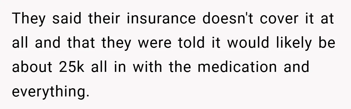 They said their insurance doesn't cover it at all and that they were told it would likely be about 25k all in with the medication and everything.