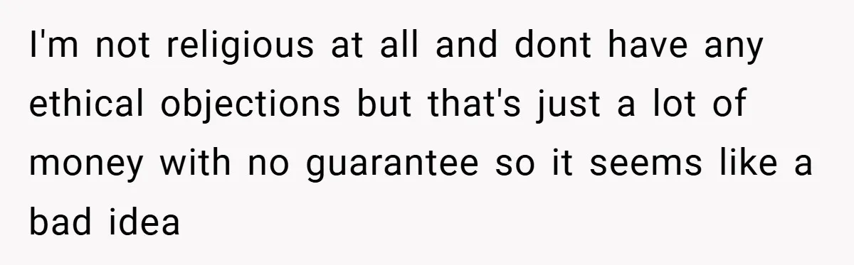 I'm not religious at all and dont have any ethical objections but that's just a lot of money with no guarantee so it seems like a bad idea