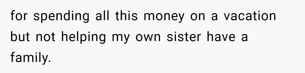 for spending all this money on a vacation but not helping my own sister have a family.