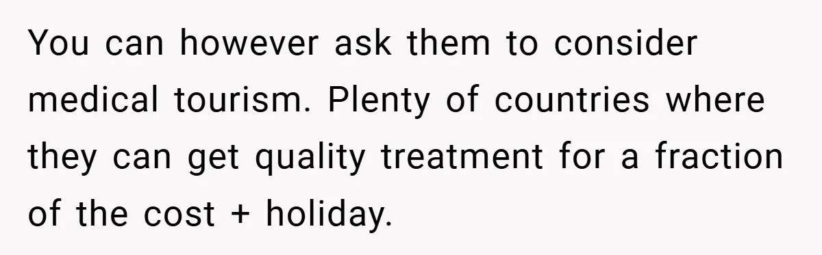 You can however ask them to consider medical tourism. Plenty of countries where they can get quality treatment for a fraction of the cost + holiday.