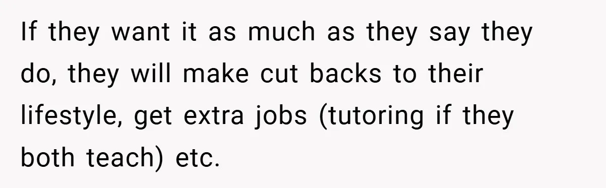 If they want it as much as they say they do, they will make cut backs to their lifestyle, get extra jobs (tutoring if they both teach) etc.