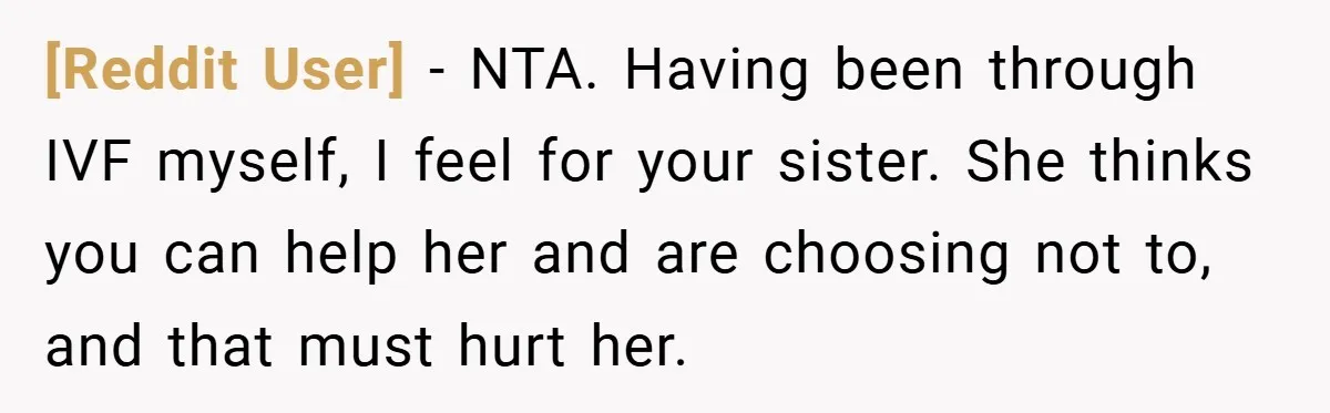 [Reddit User] − NTA. Having been through IVF myself, I feel for your sister. She thinks you can help her and are choosing not to, and that must hurt her.