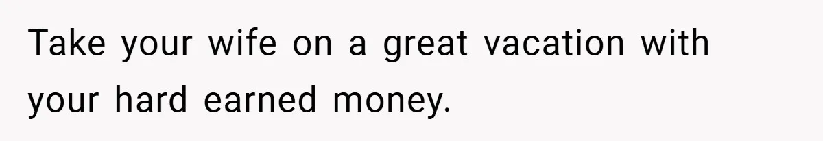 Take your wife on a great vacation with your hard earned money.