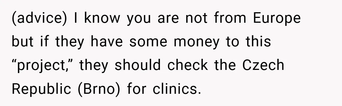 (advice) I know you are not from Europe but if they have some money to this “project,” they should check the Czech Republic (Brno) for clinics.