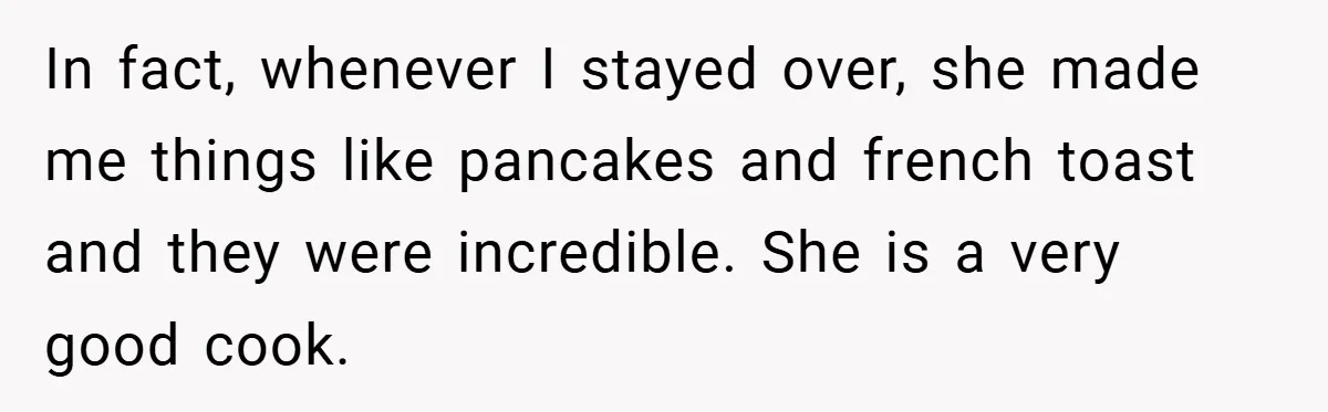 In fact, whenever I stayed over, she made me things like pancakes and french toast and they were incredible. She is a very good cook.