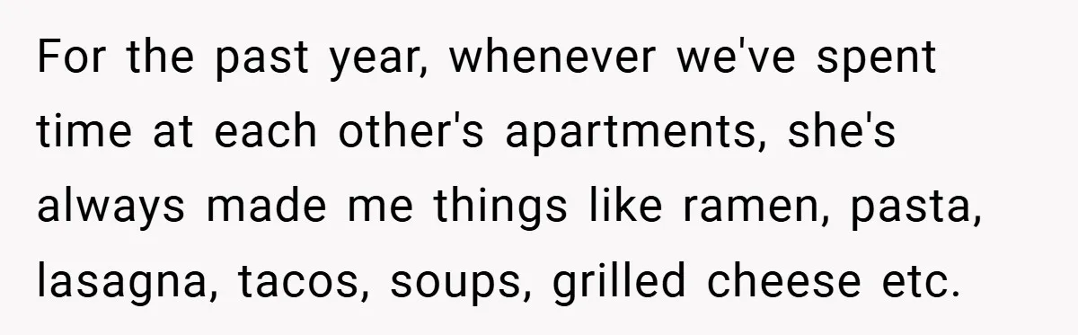 For the past year, whenever we've spent time at each other's apartments, she's always made me things like ramen, pasta, lasagna, tacos, soups, grilled cheese etc.