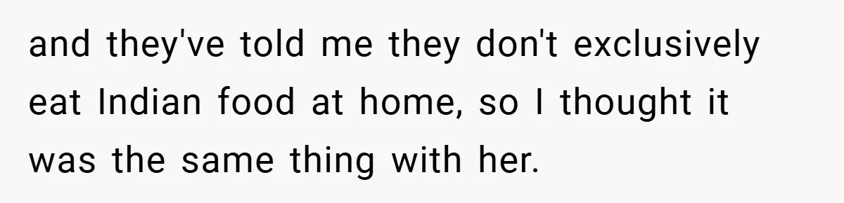 and they've told me they don't exclusively eat Indian food at home, so I thought it was the same thing with her.