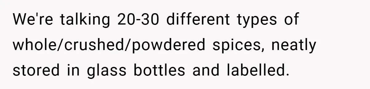 We're talking 20-30 different types of whole/crushed/powdered spices, neatly stored in glass bottles and labelled.
