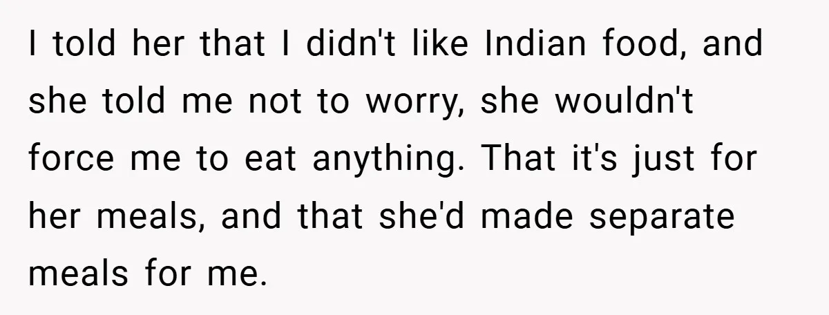 I told her that I didn't like Indian food, and she told me not to worry, she wouldn't force me to eat anything. That it's just for her meals, and...