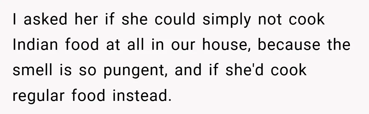 I asked her if she could simply not cook Indian food at all in our house, because the smell is so pungent, and if she'd cook regular food instead.