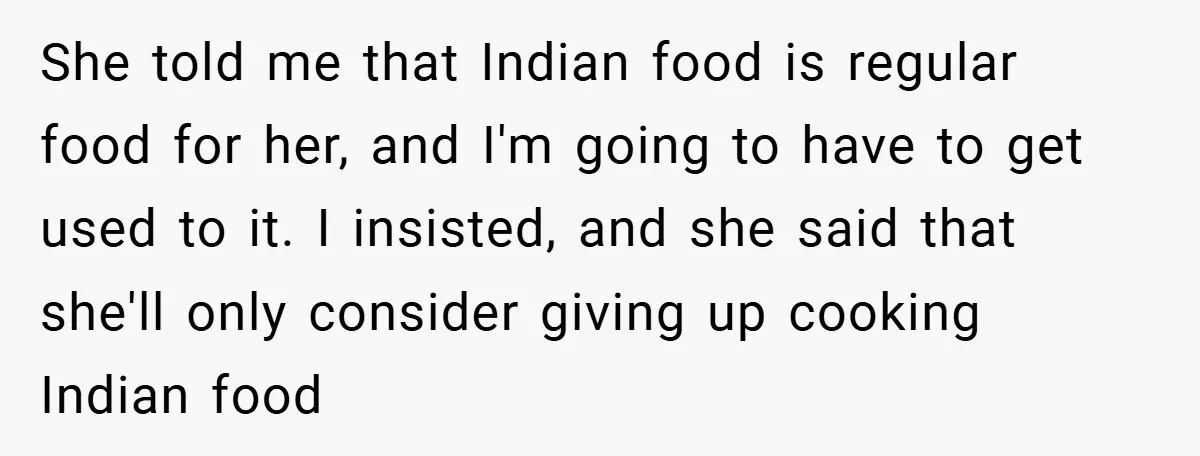 She told me that Indian food is regular food for her, and I'm going to have to get used to it. I insisted, and she said that she'll only consider...