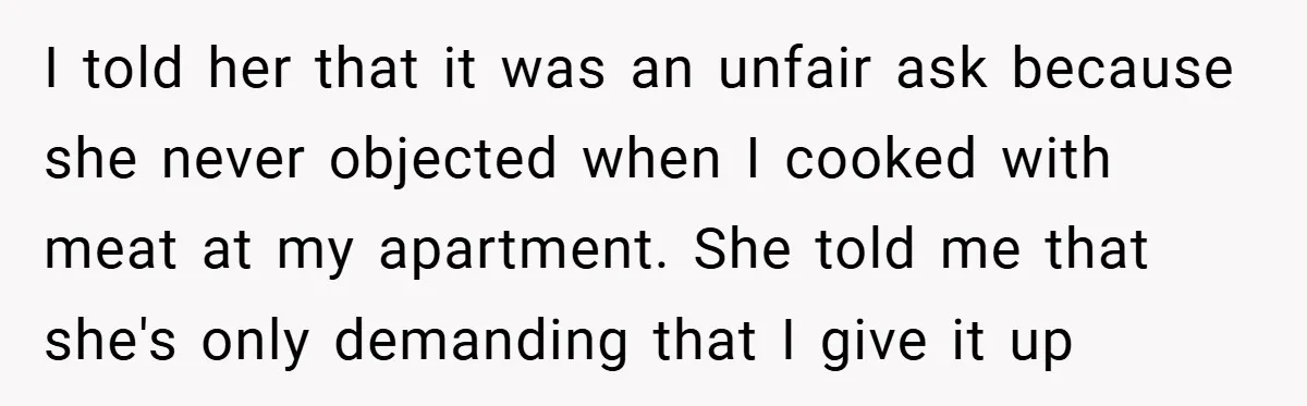I told her that it was an unfair ask because she never objected when I cooked with meat at my apartment. She told me that she's only demanding that I...